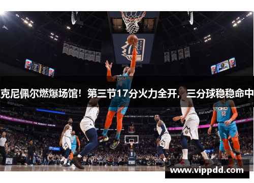 克尼佩尔燃爆场馆！第三节17分火力全开，三分球稳稳命中
